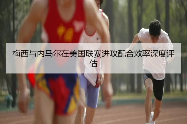 梅西与内马尔在美国联赛进攻配合效率深度评估
